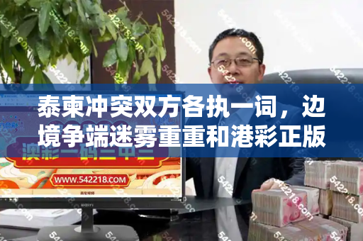 泰柬冲突双方各执一词,边境争端迷雾重重和港彩正版资料与泰国柬埔寨冲突