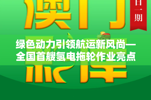 绿色动力引领航运新风尚—全国首艘氢电拖轮作业亮点纷呈和跑狗网论坛新一代5043与中国首台氢燃料电动拖拉机