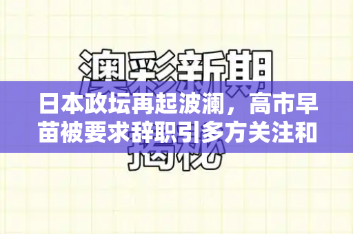 日本政坛再起波澜，高市早苗被要求辞职引多方关注和港彩二四六天天好资料四与高市早苗参选总裁