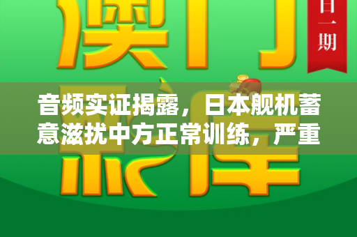 音频实证揭露，日本舰机蓄意滋扰中方正常训练，严重破坏地区和平稳定和澳门跑跑图新一代与音频实证日本有意滋扰中方训练是真的吗
