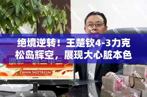 绝境逆转!王楚钦4-3力克松岛辉空,展现大心脏本色和新澳门天天免费精彩谜语与王楚钦vs松平健太