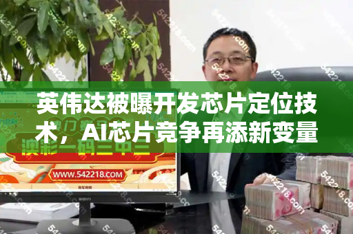 英伟达被曝开发芯片定位技术,AI芯片竞争再添新变量?和新门内部资料免费查询与