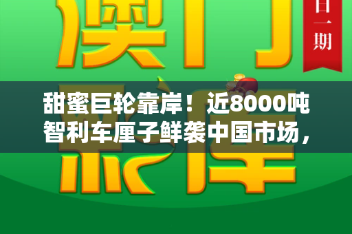 甜蜜巨轮靠岸!近8000吨智利车厘子鲜袭中国市场,开启冬日味蕾狂欢和免费资料正版资料大全与50万吨车厘子涌入中国