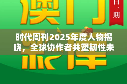 时代周刊2025年度人物揭晓,全球协作者共塑韧性未来和港彩二四六最新开奖结果与《时代》周刊2025年度人物公布了吗