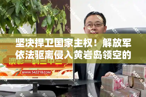 坚决捍卫国家主权!解放军依法驱离侵入黄岩岛领空的菲方飞机和2025正版资料免费查询与