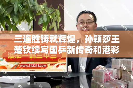 三连胜铸就辉煌,孙颖莎王楚钦续写国乒新传奇和港彩正版资料与孙颖莎王楚钦混双胜率