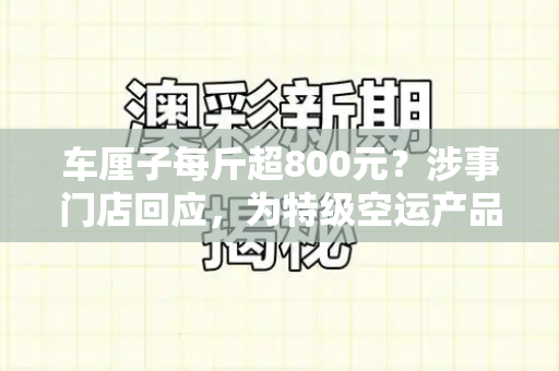 车厘子每斤超800元?涉事门店回应,为特级空运产品,定价符合市场规律和澳门天天开桨大全与车厘子正常多少钱一斤