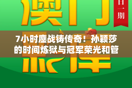 7小时鏖战铸传奇!孙颖莎的时间炼狱与冠军荣光和管家婆中特王中王与孙颖莎7小时3场比赛视频