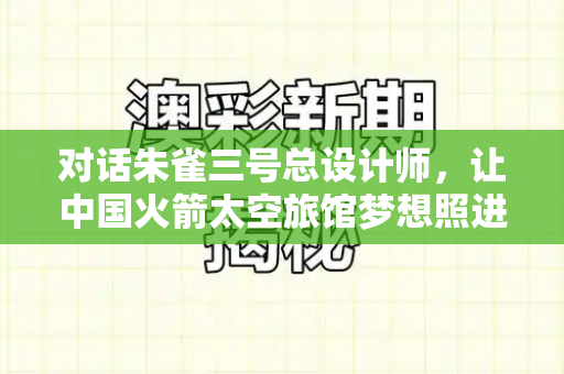 对话朱雀三号总设计师,让中国火箭太空旅馆梦想照进现实和港彩内部真实资料与朱雀三号运载火箭