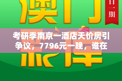 考研季南京一酒店天价房引争议,7796元一晚,谁在趁火打劫?和2025正版资料免费查询与南京考研酒店预订