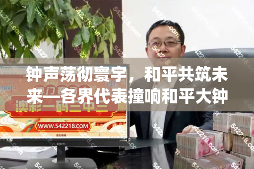 钟声荡彻寰宇,和平共筑未来—各界代表撞响和平大钟纪实和天下彩(944CC)免费与和平大钟的意义