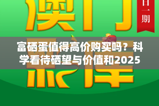 富硒蛋值得高价购买吗?科学看待硒望与价值和2025正版资料免费查询与