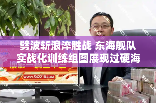 劈波斩浪淬胜战 东海舰队实战化训练组图展现过硬海上打赢能力和港彩二四六天天好资料四与东海舰队训练情况