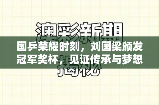 国乒荣耀时刻，刘国梁颁发冠军奖杯，见证传承与梦想和2025正版资料免费查询与刘国梁为国乒颁发冠军奖杯是真的吗