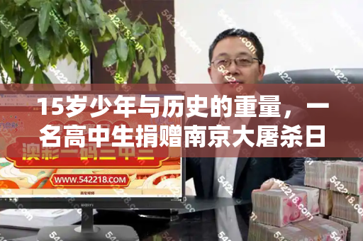 15岁少年与历史的重量,一名高中生捐赠南京大屠杀日军罪证的启示和与南京大屠杀青少年