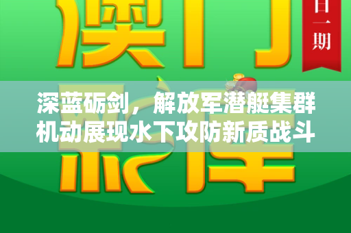 深蓝砺剑,解放军潜艇集群机动展现水下攻防新质战斗力和2025天天免费正版资料与解放军 潜艇